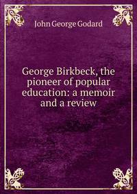 George Birkbeck, the pioneer of popular education: a memoir and a review