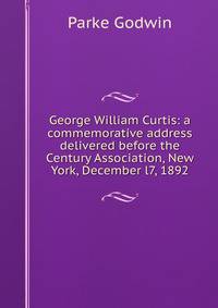 George William Curtis: a commemorative address delivered before the Century Association, New York, December l7, 1892