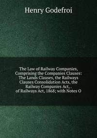 The Law of Railway Companies, Comprising the Companies Clauses: The Lands Clauses, the Railways Clauses Consolidation Acts, the Railway Companies Act, . of Railways Act, 1868; with Notes O