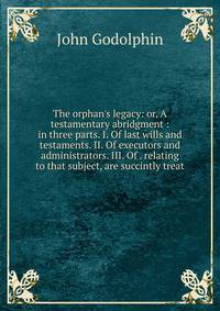 The orphan's legacy: or, A testamentary abridgment : in three parts. I. Of last wills and testaments. II. Of executors and administrators. III. Of . relating to that subject, are succintly treat