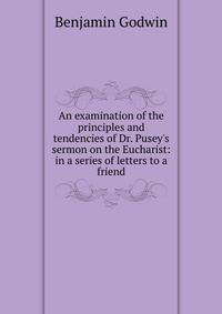 An examination of the principles and tendencies of Dr. Pusey's sermon on the Eucharist: in a series of letters to a friend