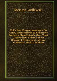 Zbior Prac Przygotowawczych Do Ustaw Hypotecznych W Krolestwie Polskiem Obowizujcych: Oraz Tekst Tyche Ustaw Z Pierwotn Ich Redakcy I Dyskusyami . Mcisaw Godlewski . (Polish Edition)