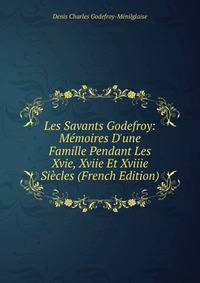 Les Savants Godefroy: M?moires D'une Famille Pendant Les Xvie, Xviie Et Xviiie Si?cles (French Edition)
