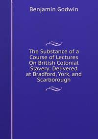 The Substance of a Course of Lectures On British Colonial Slavery: Delivered at Bradford, York, and Scarborough