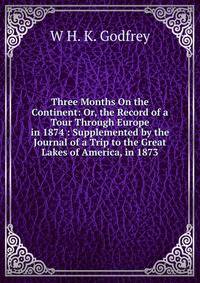 Three Months On the Continent: Or, the Record of a Tour Through Europe in 1874 : Supplemented by the Journal of a Trip to the Great Lakes of America, in 1873