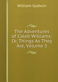 The Adventures of Caleb Williams; Or, Things As They Are, Volume 3