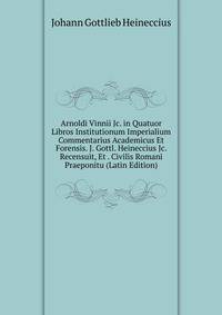 Arnoldi Vinnii Jc. in Quatuor Libros Institutionum Imperialium Commentarius Academicus Et Forensis. J. Gottl. Heineccius Jc. Recensuit, Et . Civilis Romani Praeponitu (Latin Edition)