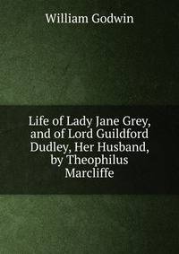 Life of Lady Jane Grey, and of Lord Guildford Dudley, Her Husband, by Theophilus Marcliffe