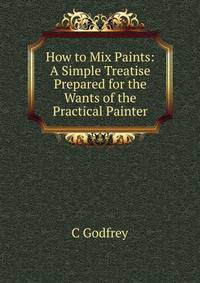 How to Mix Paints: A Simple Treatise Prepared for the Wants of the Practical Painter