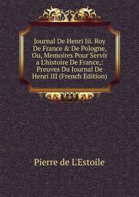 Journal De Henri Iii. Roy De France &amp; De Pologne, Ou, Memoires Pour Servir a L'histoire De France,: Preuves Du Journal De Henri III (French Edition)
