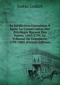 La Juridiction Consulaire A Lyon: La Conservation Des Privileges Royaux Des Foires, 1463-1791, Le Tribunal De Commerce, 1791-1905 (French Edition)