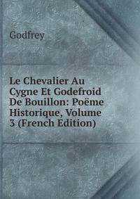 Le Chevalier Au Cygne Et Godefroid De Bouillon: Poeme Historique, Volume 3 (French Edition)