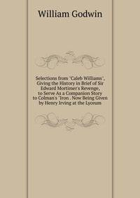 Selections from "Caleb Williams", Giving the History in Brief of Sir Edward Mortimer's Revenge, to Serve As a Companion Story to Colman's "Iron . Now Being Given by Henry Irving at the Lyceum