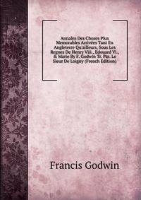 Annales Des Choses Plus Memorables Arriv?es Tant En Angleterre Qu'ailleurs, Sous Les Regnes De Henry Viii., Edouard Vi., &amp; Marie By F. Godwin Tr. Par. Le Sieur De Loigny (French Edition)