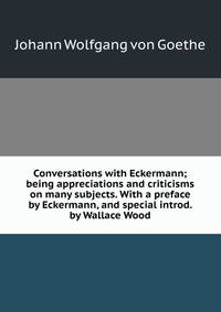 Conversations with Eckermann; being appreciations and criticisms on many subjects. With a preface by Eckermann, and special introd. by Wallace Wood