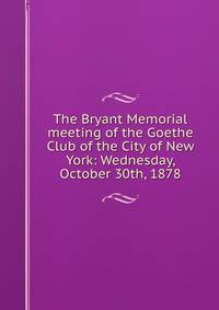 The Bryant Memorial meeting of the Goethe Club of the City of New York: Wednesday, October 30th, 1878