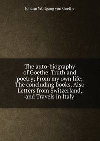 The auto-biography of Goethe. Truth and poetry; From my own life; The concluding books. Also Letters from Switzerland, and Travels in Italy