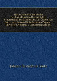 Historische Und Politische Denkwurdigkeiten Des Koniglich Preussischen Staatsministers J.E. Grafen Von Gortz: Aus Dessen Hinterlassenen Papieren Entworfen, Volumes 1-2 (German Edition)