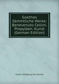 Goethes Sammtliche Werke: Benevenuto Cellini. Propylaen. Kunst (German Edition)