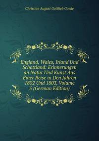 England, Wales, Irland Und Schottland: Erinnerungen an Natur Und Kunst Aus Einer Reise in Den Jahren 1802 Und 1803, Volume 5 (German Edition)