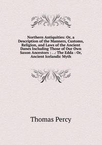 Northern Antiquities: Or, a Description of the Manners, Customs, Religion, and Laws of the Ancient Danes Including Those of Our Own Saxon Ancestors : . .: The Edda : Or, Ancient Icelandic Myth