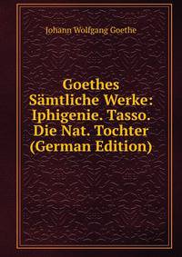 Goethes Samtliche Werke: Iphigenie. Tasso. Die Nat. Tochter (German Edition)