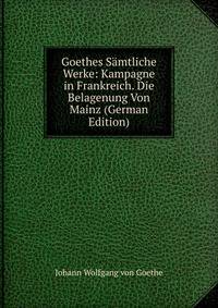 Goethes Samtliche Werke: Kampagne in Frankreich. Die Belagenung Von Mainz (German Edition)