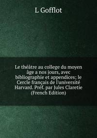 Le th??tre au college du moyen ?ge a nos jours, avec bibliographie et appendices; le Cercle fran?ais de l'universit? Harvard. Pr?f. par Jules Claretie (French Edition)