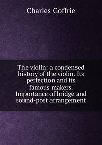 The violin: a condensed history of the violin. Its perfection and its famous makers. Importance of bridge and sound-post arrangement