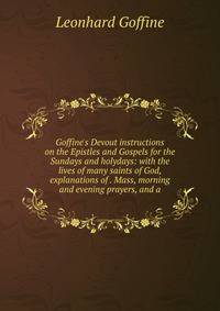 Goffine's Devout instructions on the Epistles and Gospels for the Sundays and holydays: with the lives of many saints of God, explanations of . Mass, morning and evening prayers, and a
