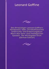 Des Ehrw?rdigen Leonard Goffine's Handpostill: Oder, Christkatholisches Unterrichts- Und Erbannungsbuck Worin Alle Sonn- Und Festt?glichen Episteln . Der Wichtigsten Kirch (German Edition)