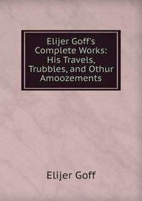 Elijer Goff's Complete Works: His Travels, Trubbles, and Othur Amoozements