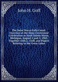 The Saint Marys Falls Canal: Exercises at the Semi-Centennial Celebration at Sault Sainte Marie, Michigan, August 2 and 3, 1905, Together with a . Goff, and Papers Relating to the Great Lakes
