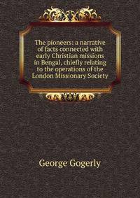 The pioneers: a narrative of facts connected with early Christian missions in Bengal, chiefly relating to the operations of the London Missionary Society