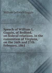 Speech of William L. Goggin, of Bedford, on federal relations, in the convention of Virginia, on the 26th and 27th February, 1861