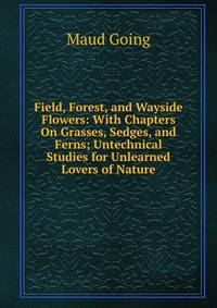 Field, Forest, and Wayside Flowers: With Chapters On Grasses, Sedges, and Ferns; Untechnical Studies for Unlearned Lovers of Nature