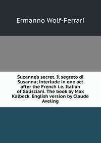 Suzanne's secret. Il segreto di Susanna; interlude in one act after the French i.e. Italian of Golisciani. The book by Max Kalbeck. English version by Claude Aveling