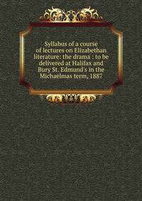 Syllabus of a course of lectures on Elizabethan literature: the drama : to be delivered at Halifax and Bury St. Edmund's in the Michaelmas term, 1887