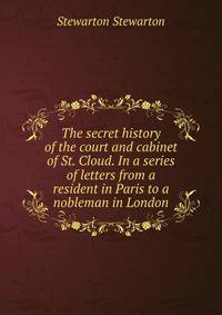 The secret history of the court and cabinet of St. Cloud. In a series of letters from a resident in Paris to a nobleman in London