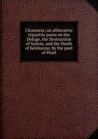 Cleanness; an alliterative tripartite poem on the Deluge, the Destruction of Sodom, and the Death of belshazzar, by the poet of Pearl
