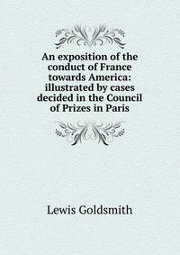 An exposition of the conduct of France towards America: illustrated by cases decided in the Council of Prizes in Paris