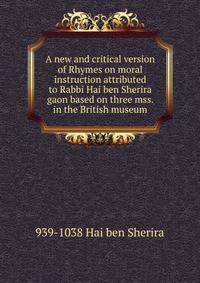 A new and critical version of Rhymes on moral instruction attributed to Rabbi Hai ben Sherira gaon based on three mss. in the British museum