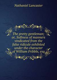The pretty gentleman; or, Softness of manners vindicated from the false ridicule exhibited under the character of William Fribble, esq