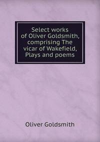 Select works of Oliver Goldsmith, comprising The vicar of Wakefield, Plays and poems