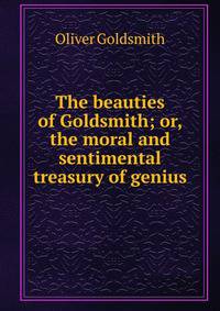 The beauties of Goldsmith; or, the moral and sentimental treasury of genius