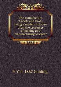 The manufacture of boots and shoes: being a modern treatise of all the processes of making and manufacturing footgear
