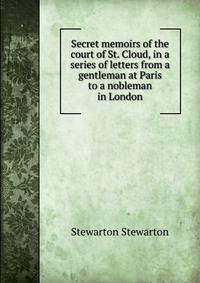 Secret memoirs of the court of St. Cloud, in a series of letters from a gentleman at Paris to a nobleman in London