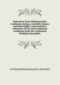 Selections from Muhammadan traditions, being a carefully chosen and thoroughly representative collection of the most authentic traditions from the celebrated Mishk?tu'lmas?b?h;