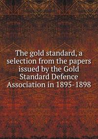 The gold standard, a selection from the papers issued by the Gold Standard Defence Association in 1895-1898