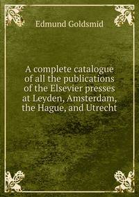 A complete catalogue of all the publications of the Elsevier presses at Leyden, Amsterdam, the Hague, and Utrecht